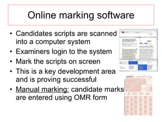 Online marking software Candidates scripts are scanned into a computer system Examiners login to the system Mark the scripts on screen This is a key development area and is proving successful Manual marking:  candidate marks are entered using OMR form 