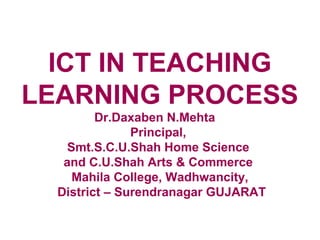 ICT IN TEACHING
LEARNING PROCESS
         Dr.Daxaben N.Mehta
               Principal,
    Smt.S.C.U.Shah Home Science
   and C.U.Shah Arts & Commerce
     Mahila College, Wadhwancity,
  District – Surendranagar GUJARAT
 