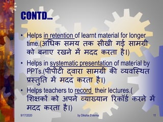 CONTD…
• Helps in retention of learnt material for longer
time.(अगिक सिय िक सीखी िई सािग्री
को बनाए रखने िें ििि करिा है।)
• Helps in systematic presentation of material by
PPTs.(पीपीटी द्वारा सािग्री की व्यवजस्िि
प्रस्िुति िें ििि करिा है।)
• Helps teachers to record their lectures.(
मशक्षकों को अपने व्याख्यान ररकॉडण करने िें
ििि करिा है।)
9/17/2020 11by Diksha BVerma
 
