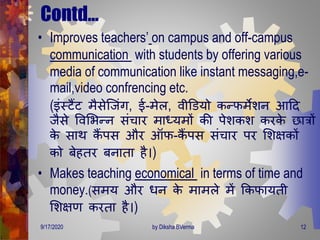 Contd…
• Improves teachers’ on campus and off-campus
communication with students by offering various
media of communication like instant messaging,e-
mail,video confrencing etc.
(इंस्टैंट िैसेजजंि, ई-िेल, वीडडयो कन्फिेशन आदि
जैसे ववमभन्न संचार िाध्यिों की पेशकश करके छात्रों
के साि कैं पस और ऑफ-कैं पस संचार पर मशक्षकों
को बेहिर बनािा है।)
• Makes teaching economical in terms of time and
money.(सिय और िन के िािले िें क्रकफायिी
मशक्षर् करिा है।)
9/17/2020 12by Diksha BVerma
 