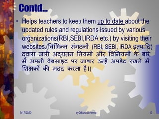 Contd…
• Helps teachers to keep them up to date about the
updated rules and regulations issued by various
organizations(RBI,SEBI,IRDA etc.) by visiting their
websites.(ववमभन्न संिठनों (RBI, SEBI, IRDA इत्यादि)
द्वारा जारी अद्यिन तनयिों और ववतनयिों के बारे
िें अपनी वेबसाइट पर जाकर उन्हें अपडेट रखने िें
मशक्षकों की ििि करिा है।)
9/17/2020 13by Diksha BVerma
 