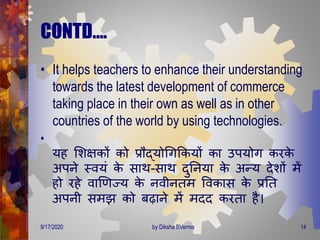 CONTD….
• It helps teachers to enhance their understanding
towards the latest development of commerce
taking place in their own as well as in other
countries of the world by using technologies.
•
यह मशक्षकों को प्रौद्योगिक्रकयों का उपयोि करके
अपने स्वयं के साि-साि िुतनया के अन्य िेशों िें
हो रहे वाणर्ज्य के नवीनिि ववकास के प्रति
अपनी सिझ को बढाने िें ििि करिा है।
9/17/2020 14by Diksha BVerma
 