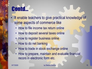 Contd…
• It enable teachers to give practical knowledge of
some aspects of commerce like
• How to file income tax return online
• How to deposit several taxes online
• How to register business online
• How to do net banking
• How to trade in stock exchange online
• How to prepare, maintain and evaluate financial
recors in electronic form etc.
9/17/2020 15by Diksha BVerma
 