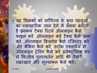 • यह मशक्षकों को वाणर्ज्य के कु छ पहलुओं
का व्यावहाररक ज्ञान िेने िें सक्षि बनािा
है इनकि टैक्स ररटनण ऑनलाइन कै से
फाइल करें ,ऑनलाइन कई टैक्स कै से जिा
करें ,ऑनलाइन बबजनेस कै से रजजस्टर करें
,नेट बैंक्रकं ि कै से करें, स्टॉक एक्सचेंज िें
ऑनलाइन रेडडंि कै से करें इलेक्रॉतनक रूप
िें ववत्िीय पुनराविणन आदि की िैयारी,
रखरखाव और िूल्यांकन कै से करें।
9/17/2020 16by Diksha BVerma
 
