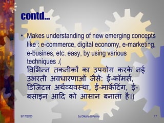 contd…
• Makes understanding of new emerging concepts
like : e-commerce, digital economy, e-marketing,
e-busines, etc. easy, by using various
techniques .(
ववमभन्न िकनीकों का उपयोि करके नई
उभरिी अविारर्ाओं जैसे: ई-कॉिसण,
डडजजटल अिणव्यवस्िा, ई-िाके दटंि, ई-
बसाइन आदि को आसान बनािा है।)
9/17/2020 17by Diksha BVerma
 