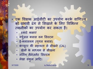 • एक मशक्षक आईसीटी का उपयोि करके वाणर्ज्य
को प्रभावी ढंि से मसखाने के मलए ववमभन्न
िकनीकों का उपयोि कर सकिा है।
• स्िाटण कक्षाएं
• वचुणअल क्लास रूि मसस्टि
• ई-क्लासरूि (िूिल क्लास)
• कं प्यूटर की सहायिा से सीखने (CAL)
• खेलों के िाध्यि से सीखना
• लतनिंि िैनेजिेंट मसस्टि
• लेखा संकु ल आदि।
9/17/2020 19by Diksha BVerma
 