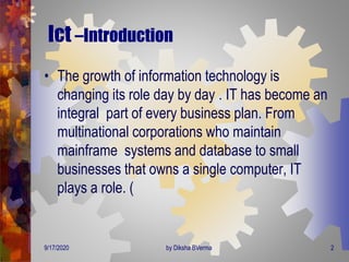 Ict –Introduction
• The growth of information technology is
changing its role day by day . IT has become an
integral part of every business plan. From
multinational corporations who maintain
mainframe systems and database to small
businesses that owns a single computer, IT
plays a role. (
9/17/2020 2by Diksha BVerma
 