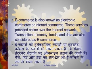• E-commerce is also known as electronic
commerce or internet commerce. These services
provided online over the internet network.
Transaction of money, funds, and data are also
considered as E-commerce
• ई-कॉिसण को इलेक्रॉतनक कॉिसण या इंटरनेट
कॉिसण के रूप िें भी जाना जािा है। ये सेवाएं
इंटरनेट नेटवकण पर ऑनलाइन प्रिान की जािी हैं।
पैसे, फं ड और डेटा का लेन-िेन भी ई-कॉिसण के
रूप िें िाना जािा है
9/17/2020 22by Diksha BVerma
 