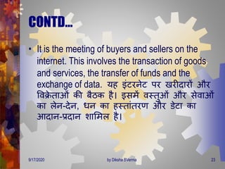 CONTD…
• It is the meeting of buyers and sellers on the
internet. This involves the transaction of goods
and services, the transfer of funds and the
exchange of data. यह इंटरनेट पर खरीिारों और
वविे िाओं की बैठक है। इसिें वस्िुओं और सेवाओं
का लेन-िेन, िन का हस्िांिरर् और डेटा का
आिान-प्रिान शामिल है।
9/17/2020 23by Diksha BVerma
 