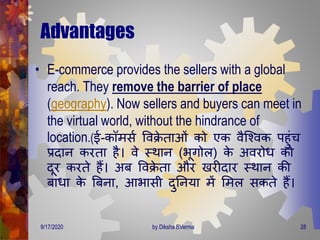 Advantages
• E-commerce provides the sellers with a global
reach. They remove the barrier of place
(geography). Now sellers and buyers can meet in
the virtual world, without the hindrance of
location.(ई-कॉिसण वविे िाओं को एक वैजववक पहुंच
प्रिान करिा है। वे स्िान (भूिोल) के अवरोि को
िूर करिे हैं। अब वविे िा और खरीिार स्िान की
बािा के बबना, आभासी िुतनया िें मिल सकिे हैं।
9/17/2020 28by Diksha BVerma
 