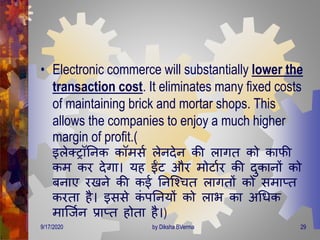 • Electronic commerce will substantially lower the
transaction cost. It eliminates many fixed costs
of maintaining brick and mortar shops. This
allows the companies to enjoy a much higher
margin of profit.(
इलेक्रॉतनक कॉिसण लेनिेन की लािि को काफी
कि कर िेिा। यह ईंट और िोटाणर की िुकानों को
बनाए रखने की कई तनजवचि लाििों को सिाप्ि
करिा है। इससे कं पतनयों को लाभ का अगिक
िाजजणन प्राप्ि होिा है।)
9/17/2020 29by Diksha BVerma
 