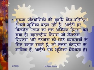 • सूचना प्रौद्योगिकी की वृद्गि दिन-प्रतिदिन
अपनी भूमिका बिल रही है। आईटी हर
बबजनेस प्लान का एक अमभन्न दहस्सा बन
िया है। बहुराष्ट्रीय तनिि जो िेनफ्रे ि
मसस्टि और डेटाबेस को छोटे व्यवसायों के
मलए बनाए रखिे हैं, जो एकल कं प्यूटर के
िामलक हैं, आईटी एक भूमिका तनभािा है।
9/17/2020 3by Diksha BVerma
 