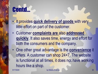 Contd…
• It provides quick delivery of goods with very
little effort on part of the customer.
• Customer complaints are also addressed
quickly. It also saves time, energy and effort for
both the consumers and the company.
• One other great advantage is the convenience it
offers. A customer can shop 24×7. The website
is functional at all times, it does not have working
hours like a shop.
9/17/2020 30by Diksha BVerma
 