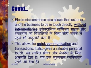 Contd…
• Electronic commerce also allows the customer
and the business to be in touch directly, without
intermediaries. इलेक्रॉतनक वाणर्ज्य ग्राहक और
व्यवसाय को बबचौमलयों के बबना सीिे संपकण िें
रहने की अनुिति िेिा है।
• This allows for quick communication and
transactions. It also gives a valuable personal
touch. यह त्वररि संचार और लेनिेन के मलए
अनुिति िेिा है। यह एक िूल्यवान व्यजक्ििि
स्पशण भी िेिा है।
9/17/2020 32by Diksha BVerma
 
