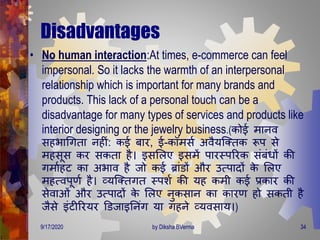 Disadvantages
• No human interaction:At times, e-commerce can feel
impersonal. So it lacks the warmth of an interpersonal
relationship which is important for many brands and
products. This lack of a personal touch can be a
disadvantage for many types of services and products like
interior designing or the jewelry business.(कोई िानव
सहभागििा नहीं: कई बार, ई-कॉिसण अवैयजक्िक रूप से
िहसूस कर सकिा है। इसमलए इसिें पारस्पररक संबंिों की
ििाणहट का अभाव है जो कई ब्ांडों और उत्पािों के मलए
िहत्वपूर्ण है। व्यजक्ििि स्पशण की यह किी कई प्रकार की
सेवाओं और उत्पािों के मलए नुकसान का कारर् हो सकिी है
जैसे इंटीररयर डडजाइतनंि या िहने व्यवसाय।)
9/17/2020 34by Diksha BVerma
 