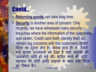 Contd…
• Returning goods can take long time.
• Security is another area of concern. Only
recently, we have witnessed many security
breaches where the information of the customers
was stolen. Credit card theft, identity theft etc.
remain big concerns with the customers.(सुरक्षा
गचंिा का िूसरा क्षेत्र है। के वल हाल ही िें, हिने
कई सुरक्षा उल्लंघनों को िेखा है जहां ग्राहकों की
जानकारी चोरी हो िई िी। िे डडट काडण की चोरी,
पहचान की चोरी आदि ग्राहकों के साि बडी गचंिा
का ववषय है।)9/17/2020 35by Diksha BVerma
 