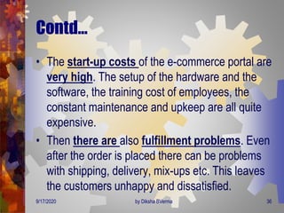 Contd…
• The start-up costs of the e-commerce portal are
very high. The setup of the hardware and the
software, the training cost of employees, the
constant maintenance and upkeep are all quite
expensive.
• Then there are also fulfillment problems. Even
after the order is placed there can be problems
with shipping, delivery, mix-ups etc. This leaves
the customers unhappy and dissatisfied.
9/17/2020 36by Diksha BVerma
 
