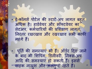 • ई-कॉिसण पोटणल की स्टाटण-अप लािि बहुि
अगिक है। हाडणवेयर और सॉफ्टवेयर का
सेटअप, किणचाररयों की प्रमशक्षर् लािि,
तनरंिर रखरखाव और रखरखाव सभी काफी
िहंिे हैं।
• पूतिण की सिस्याएं भी हैं। ऑडणर दिए जाने
के बाि भी मशवपंि, डडलीवरी, मिक्स-अप
आदि की सिस्याएं हो सकिी हैं। इससे
ग्राहक नाखुश और असंिुष्ट्ट रहिे हैं।9/17/2020 37by Diksha BVerma
 