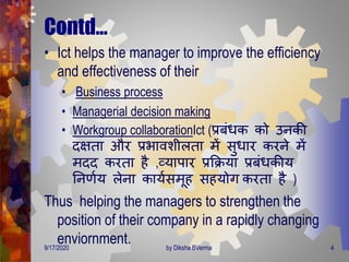 Contd…
• Ict helps the manager to improve the efficiency
and effectiveness of their
• Business process
• Managerial decision making
• Workgroup collaborationIct (प्रबंिक को उनकी
िक्षिा और प्रभावशीलिा िें सुिार करने िें
ििि करिा है ,व्यापार प्रक्रिया प्रबंिकीय
तनर्णय लेना कायणसिूह सहयोि करिा है )
Thus helping the managers to strengthen the
position of their company in a rapidly changing
enviornment.9/17/2020 4by Diksha BVerma
 