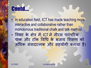 Contd….
• In education field, ICT has made teaching more
interactive and collaborative rather than
monotonous traditional chalk and talk method.
• मशक्षा के क्षेत्र िें, ICT ने नीरस पारंपररक
चाक और टॉक ववगि के बजाय मशक्षर् को
अगिक संवािात्िक और सहयोिी बनाया है।
9/17/2020 5by Diksha BVerma
 