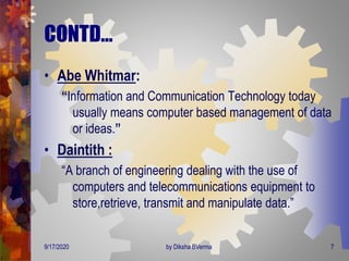 CONTD…
• Abe Whitmar:
“Information and Communication Technology today
usually means computer based management of data
or ideas.”
• Daintith :
“A branch of engineering dealing with the use of
computers and telecommunications equipment to
store,retrieve, transmit and manipulate data.”
9/17/2020 7by Diksha BVerma
 