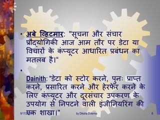 • अबे व्हिटमार: "सूचना और संचार
प्रौद्योगिकी आज आि िौर पर डेटा या
ववचारों के कं प्यूटर आिाररि प्रबंिन का
ििलब है।“
•
Dainith: "डेटा को स्टोर करने, पुनः प्राप्ि
करने, प्रसाररि करने और हेरफे र करने के
मलए कं प्यूटर और िूरसंचार उपकरर् के
उपयोि से तनपटने वाली इंजीतनयररंि की
एक शाखा।"9/17/2020 8by Diksha BVerma
 