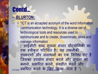Contd…
• BLURTON:
• “ICT is an accepted acronym of the word information
communication technology. It is a diverse set of
technological tools and resources used to
communicate and to create, disseminate, store and
manage information
( “आईसीटी शब्ि सूचना संचार प्रौद्योगिकी का
एक स्वीकृ ि पररगचि है। यह िकनीकी
उपकरर्ों और संसािनों का एक ववववि सेट है
जजसका उपयोि संचार करने और सूचना को
बनाने, प्रसाररि करने, संग्रहीि करने और
प्रबंगिि करने के मलए क्रकया जािा है ”)9/17/2020 9by Diksha BVerma
 