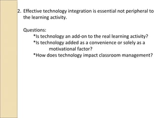 2. Effective technology integration is essential not peripheral to
the learning activity.
Questions:
*Is technology an add-on to the real learning activity?
*Is technology added as a convenience or solely as a
motivational factor?
*How does technology impact classroom management?
 