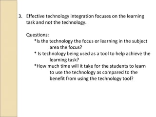 3. Effective technology integration focuses on the learning
task and not the technology.
Questions:
*Is the technology the focus or learning in the subject
area the focus?
* Is technology being used as a tool to help achieve the
learning task?
*How much time will it take for the students to learn
to use the technology as compared to the
benefit from using the technology tool?
 