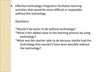 4. Effective technology integration facilitates learning
activities that would be more difficult or impossible
without the technology.
Questions:
*Would it be easier to do without technology?
*What is the added value to the learning process by using
technology?
*What was the teacher able to do because she/he had the
technology that wouldn’t have been possible without
the technology?
 