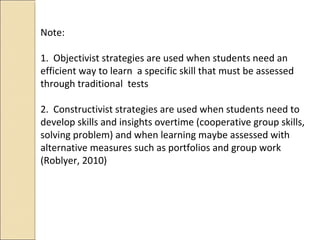 Note:
1. Objectivist strategies are used when students need an
efficient way to learn a specific skill that must be assessed
through traditional tests
2. Constructivist strategies are used when students need to
develop skills and insights overtime (cooperative group skills,
solving problem) and when learning maybe assessed with
alternative measures such as portfolios and group work
(Roblyer, 2010)
 