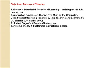Objectivist Behavioral Theories:
1.Skinner’s Behaviorist Theories of Learning : Building on the S-R
connection
2.Information Processing Theory: The Mind as the Computer-
Cognitivism (Integrating Technology into Teaching and Learning by
Dr. Michael D. Williams, 2000)
3. Robert Gagne’s 9 Events of Instruction
3.Systems Theory & Systematic Instructional Design
 