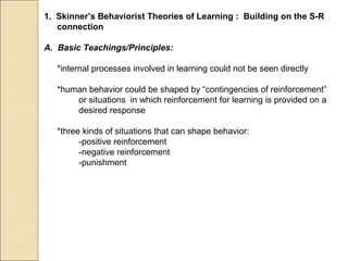 1. Skinner’s Behaviorist Theories of Learning : Building on the S-R
connection
A. Basic Teachings/Principles:
*internal processes involved in learning could not be seen directly
*human behavior could be shaped by “contingencies of reinforcement”
or situations in which reinforcement for learning is provided on a
desired response
*three kinds of situations that can shape behavior:
-positive reinforcement
-negative reinforcement
-punishment
 