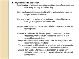 B. Implications to Education
*teaching is a process of arranging contingencies of reinforcement
effectively to bring about learning
*high level capabilities as critical thinking and creativity could be
taught by reinforcements
*learning is simply a matter of establishing chains of behavior
through principles of reinforcement
*programmed instruction is the most efficient means available for
leaning skills
*Practice should take the form of question (stimulus) - answer
(response) frames which expose the student to the
subject in gradual steps
* Require that the learner make a response for every frame and
receive immediate feedback
* Try to arrange the difficulty of the questions so the response is
always correct and hence a positive reinforcement
* Ensure that good performance in the lesson is paired with
secondary reinforcers such as verbal praise, prizes and
good grades.
 