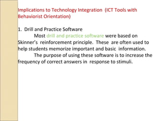 Implications to Technology Integration (ICT Tools with
Behaviorist Orientation)
1. Drill and Practice Software
Most drill and practice software were based on
Skinner’s reinforcement principle. These are often used to
help students memorize important and basic information.
The purpose of using these software is to increase the
frequency of correct answers in response to stimuli.
 