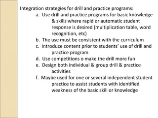 Integration strategies for drill and practice programs:
a. Use drill and practice programs for basic knowledge
& skills where rapid or automatic student
response is desired (multiplication table, word
recognition, etc)
b. The use must be consistent with the curriculum
c. Introduce content prior to students’ use of drill and
practice program
d. Use competitions o make the drill more fun
e. Design both individual & group drill & practice
activities
f. Maybe used for one or several independent student
practice to assist students with identified
weakness of the basic skill or knowledge
 