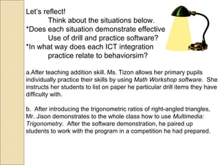 Let’s reflect!
Think about the situations below.
*Does each situation demonstrate effective
Use of drill and practice software?
*In what way does each ICT integration
practice relate to behaviorsim?
a.After teaching addition skill. Ms. Tizon allows her primary pupils
individually practice their skills by using Math Workshop software. She
instructs her students to list on paper he particular drill items they have
difficulty with.
b. After introducing the trigonometric ratios of right-angled triangles,
Mr. Jison demonstrates to the whole class how to use Multimedia:
Trigonometry. After the software demonstration, he paired up
students to work with the program in a competition he had prepared.
 