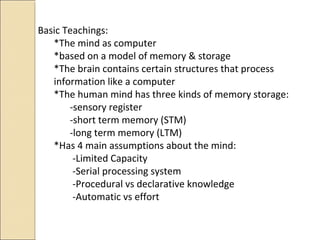 Basic Teachings:
*The mind as computer
*based on a model of memory & storage
*The brain contains certain structures that process
information like a computer
*The human mind has three kinds of memory storage:
-sensory register
-short term memory (STM)
-long term memory (LTM)
*Has 4 main assumptions about the mind:
-Limited Capacity
-Serial processing system
-Procedural vs declarative knowledge
-Automatic vs effort
 