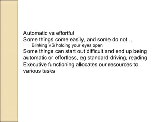 Automatic vs effortful
Some things come easily, and some do not…
Blinking VS holding your eyes open
Some things can start out difficult and end up being
automatic or effortless, eg standard driving, reading
Executive functioning allocates our resources to
various tasks
 