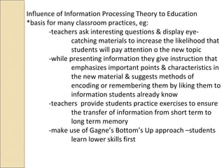 Influence of Information Processing Theory to Education
*basis for many classroom practices, eg:
-teachers ask interesting questions & display eye-
catching materials to increase the likelihood that
students will pay attention o the new topic
-while presenting information they give instruction that
emphasizes important points & characteristics in
the new material & suggests methods of
encoding or remembering them by liking them to
information students already know
-teachers provide students practice exercises to ensure
the transfer of information from short term to
long term memory
-make use of Gagne’s Bottom’s Up approach –students
learn lower skills first
 