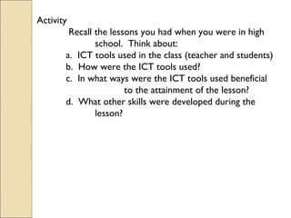 Activity
Recall the lessons you had when you were in high
school. Think about:
a. ICT tools used in the class (teacher and students)
b. How were the ICT tools used?
c. In what ways were the ICT tools used beneficial
to the attainment of the lesson?
d. What other skills were developed during the
lesson?
 