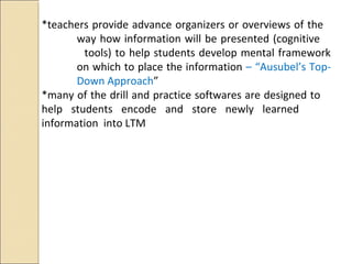 *teachers provide advance organizers or overviews of the
way how information will be presented (cognitive
tools) to help students develop mental framework
on which to place the information – “Ausubel’s Top-
Down Approach”
*many of the drill and practice softwares are designed to
help students encode and store newly learned
information into LTM
 