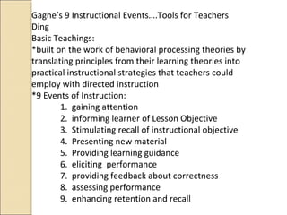 Gagne’s 9 Instructional Events….Tools for Teachers
Ding
Basic Teachings:
*built on the work of behavioral processing theories by
translating principles from their learning theories into
practical instructional strategies that teachers could
employ with directed instruction
*9 Events of Instruction:
1. gaining attention
2. informing learner of Lesson Objective
3. Stimulating recall of instructional objective
4. Presenting new material
5. Providing learning guidance
6. eliciting performance
7. providing feedback about correctness
8. assessing performance
9. enhancing retention and recall
 