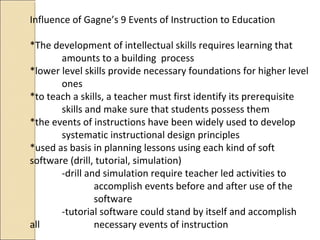 Influence of Gagne’s 9 Events of Instruction to Education
*The development of intellectual skills requires learning that
amounts to a building process
*lower level skills provide necessary foundations for higher level
ones
*to teach a skills, a teacher must first identify its prerequisite
skills and make sure that students possess them
*the events of instructions have been widely used to develop
systematic instructional design principles
*used as basis in planning lessons using each kind of soft
software (drill, tutorial, simulation)
-drill and simulation require teacher led activities to
accomplish events before and after use of the
software
-tutorial software could stand by itself and accomplish
all necessary events of instruction
 