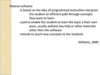 *Tutorial software
-is based on the idea of programmed instruction and gives
the student an efficient path through concepts
they want to learn
-used to enable the student to learn the topic a their own
pace, usually without any help or other materials
other than the software
-intends to teach new concepts to the students
Williams, 2000
 