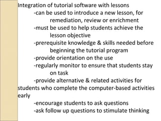 Integration of tutorial software with lessons
-can be used to introduce a new lesson, for
remediation, review or enrichment
-must be used to help students achieve the
lesson objective
-prerequisite knowledge & skills needed before
beginning the tutorial program
-provide orientation on the use
-regularly monitor to ensure that students stay
on task
-provide alternative & related activities for
students who complete the computer-based activities
early
-encourage students to ask questions
-ask follow up questions to stimulate thinking
 