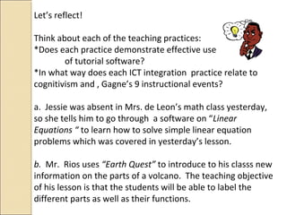 Let’s reflect!
Think about each of the teaching practices:
*Does each practice demonstrate effective use
of tutorial software?
*In what way does each ICT integration practice relate to
cognitivism and , Gagne’s 9 instructional events?
a. Jessie was absent in Mrs. de Leon’s math class yesterday,
so she tells him to go through a software on “Linear
Equations “ to learn how to solve simple linear equation
problems which was covered in yesterday’s lesson.
b. Mr. Rios uses “Earth Quest” to introduce to his classs new
information on the parts of a volcano. The teaching objective
of his lesson is that the students will be able to label the
different parts as well as their functions.
 