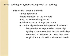 Basic Teachings of Systematic Approach to Teaching
*ensures that what is planned:
-serves a purpose
-meets the needs of the learners
-is attractive & well organized
-is delivered in an appropriate mode
-is continually evaluated & improved & teacehrs
become better equipped to create high
quality student centered lessons and adapt
commercial materials or create their own
original materials to fit their course needs
 