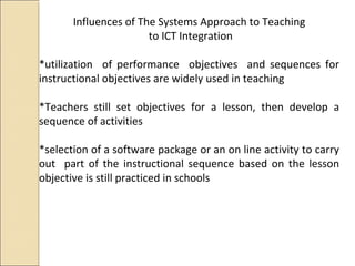 Influences of The Systems Approach to Teaching
to ICT Integration
*utilization of performance objectives and sequences for
instructional objectives are widely used in teaching
*Teachers still set objectives for a lesson, then develop a
sequence of activities
*selection of a software package or an on line activity to carry
out part of the instructional sequence based on the lesson
objective is still practiced in schools
 