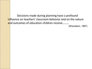 Decisions made during planning have a profound
influence on teachers’ classroom behavior and on the nature
and outcomes of education children receive………
(Shavelson, 1987)
 